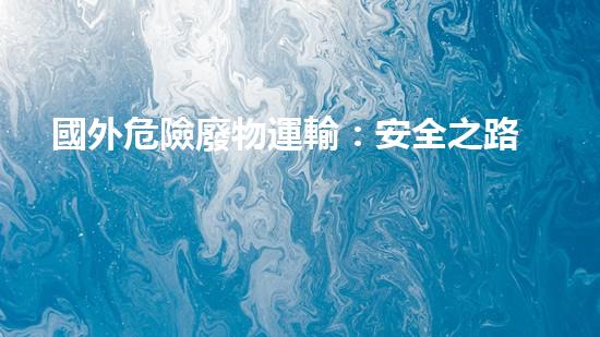 國外危險廢物運輸：安全之路還有多遠？